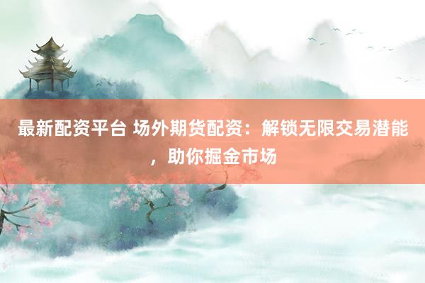最新配资平台 场外期货配资：解锁无限交易潜能，助你掘金市场