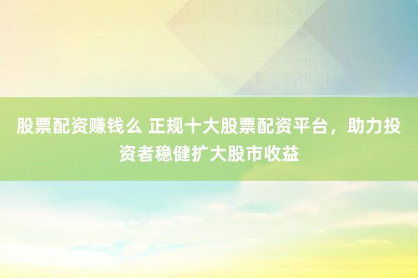 股票配资赚钱么 正规十大股票配资平台，助力投资者稳健扩大股市收益
