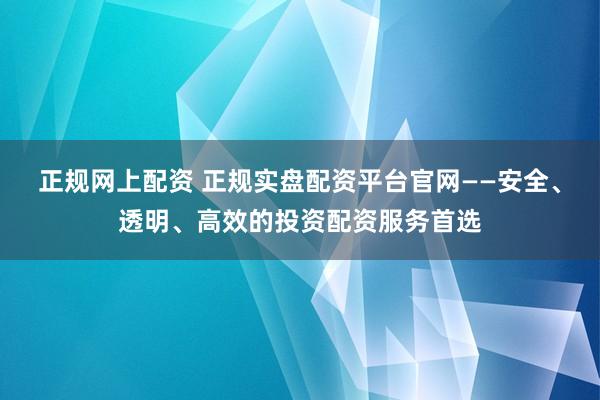 正规网上配资 正规实盘配资平台官网——安全、透明、高效的投资配资服务首选