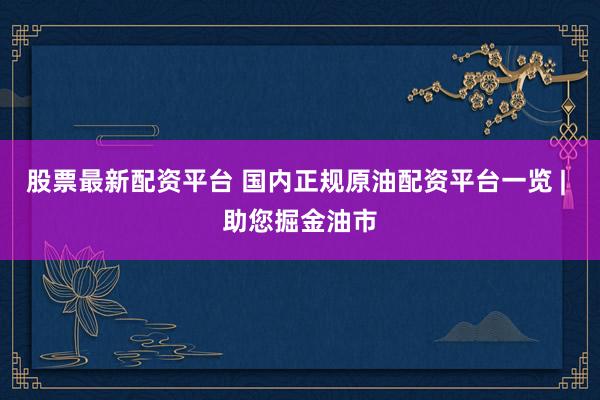 股票最新配资平台 国内正规原油配资平台一览 | 助您掘金油市