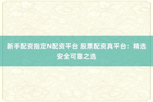新手配资指定N配资平台 股票配资真平台：精选安全可靠之选