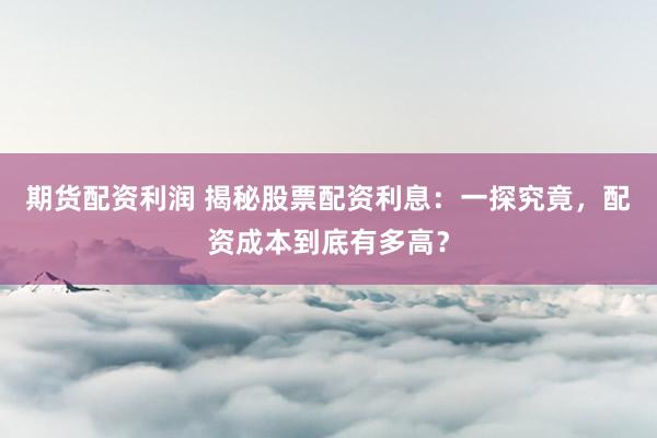 期货配资利润 揭秘股票配资利息：一探究竟，配资成本到底有多高？