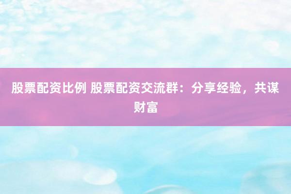 股票配资比例 股票配资交流群：分享经验，共谋财富