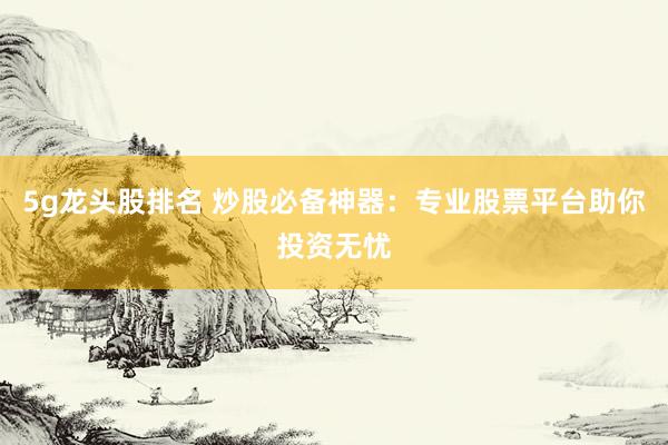 5g龙头股排名 炒股必备神器：专业股票平台助你投资无忧
