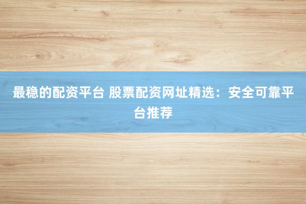 最稳的配资平台 股票配资网址精选：安全可靠平台推荐