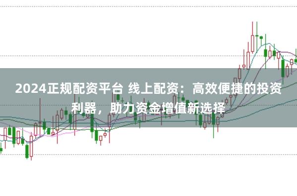 2024正规配资平台 线上配资：高效便捷的投资利器，助力资金增值新选择
