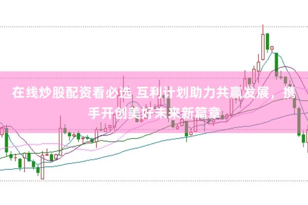 在线炒股配资看必选 互利计划助力共赢发展，携手开创美好未来新篇章