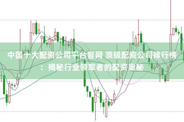 中国十大配资公司平台官网 顶级配资公司排行榜：揭秘行业领军者的配资奥秘