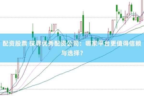 配资股票 探寻优秀配资公司：哪家平台更值得信赖与选择？