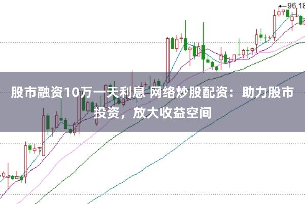 股市融资10万一天利息 网络炒股配资：助力股市投资，放大收益空间
