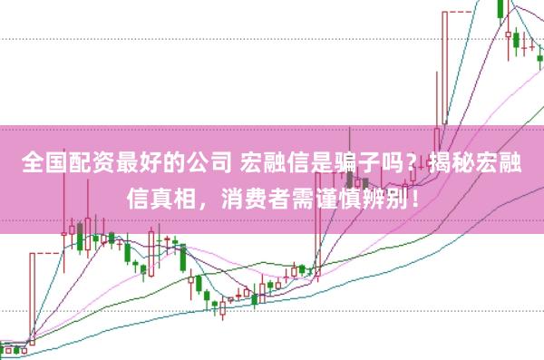 全国配资最好的公司 宏融信是骗子吗？揭秘宏融信真相，消费者需谨慎辨别！
