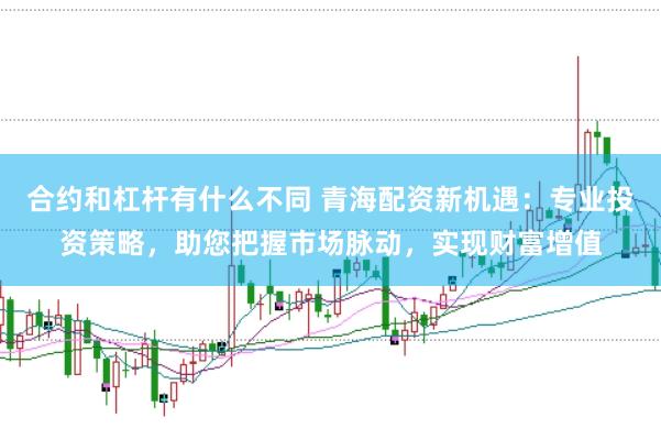 合约和杠杆有什么不同 青海配资新机遇：专业投资策略，助您把握市场脉动，实现财富增值