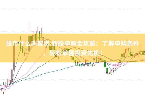 股市什么叫配资 新股申购全攻略：了解申购条件，轻松掌握投资先机！