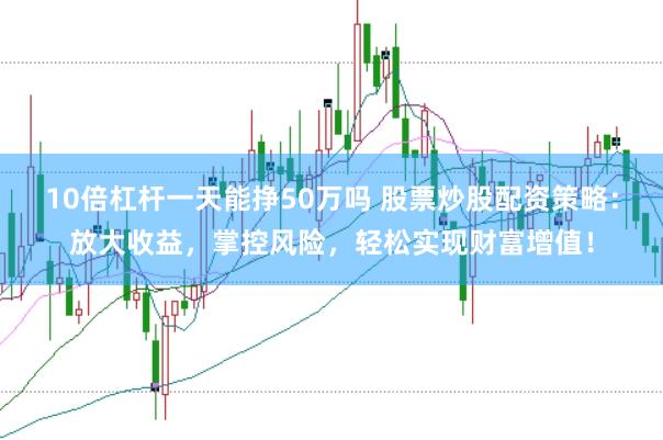 10倍杠杆一天能挣50万吗 股票炒股配资策略:放大收益,掌控风险,轻松实现财富增值!