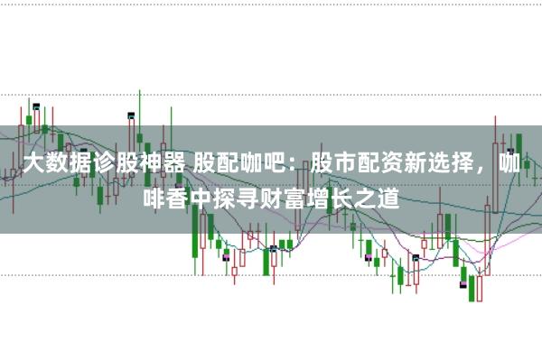 大数据诊股神器 股配咖吧:股市配资新选择,咖啡香中探寻财富增长之道