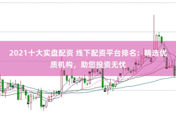 2021十大实盘配资 线下配资平台排名：精选优质机构，助您投资无忧