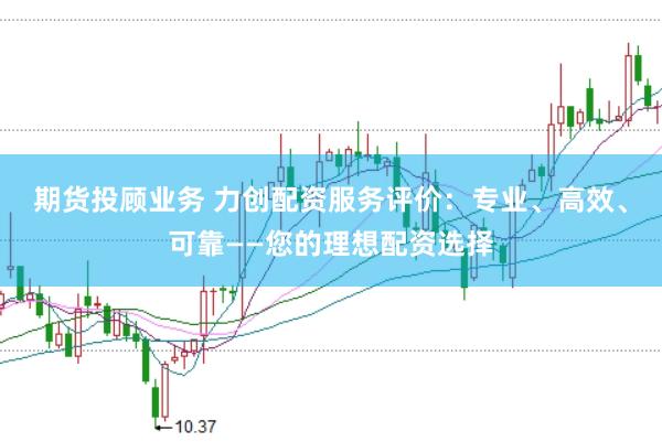 期货投顾业务 力创配资服务评价:专业、高效、可靠——您的理想配资选择