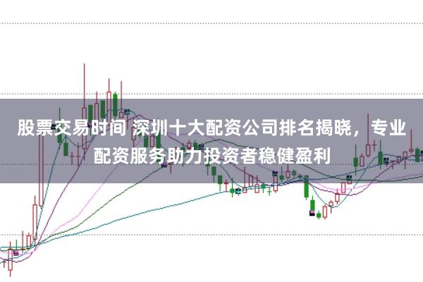 股票交易时间 深圳十大配资公司排名揭晓，专业配资服务助力投资者稳健盈利