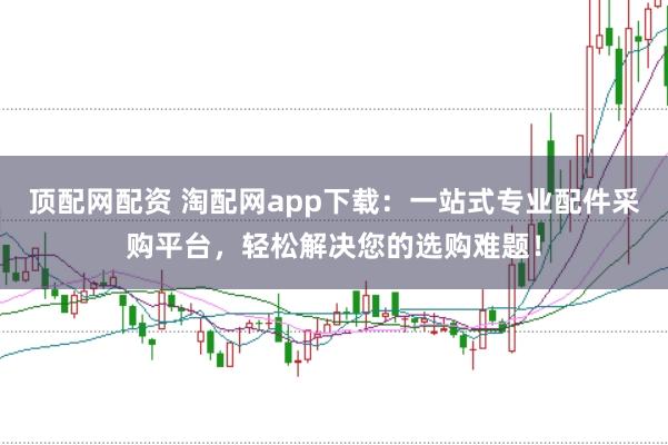 顶配网配资 淘配网app下载:一站式专业配件采购平台,轻松解决您的选购难题!