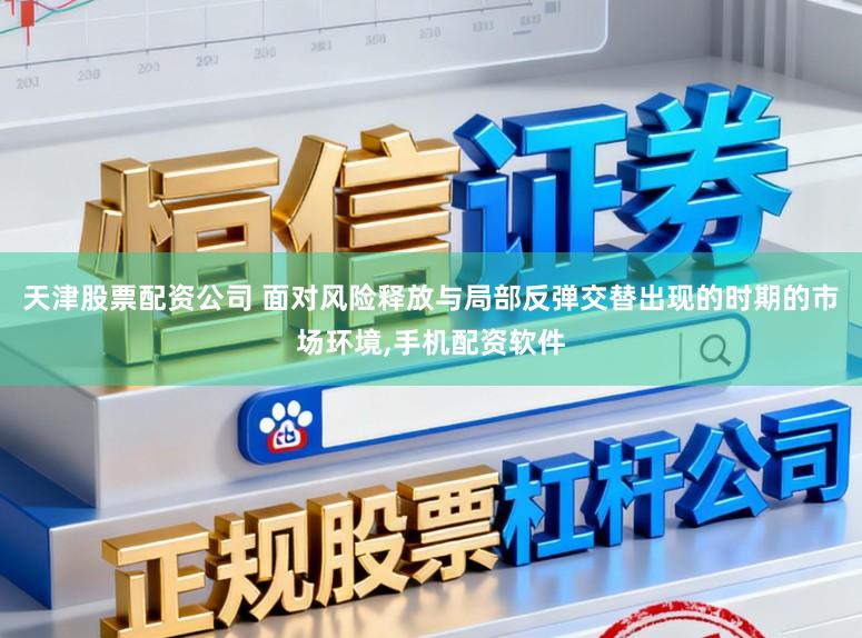 天津股票配资公司 面对风险释放与局部反弹交替出现的时期的市场环境，手机配资软件