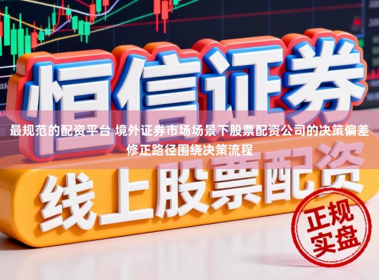 最规范的配资平台 境外证券市场场景下股票配资公司的决策偏差修正路径围绕决策流程