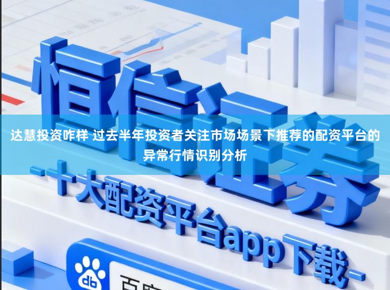 达慧投资咋样 过去半年投资者关注市场场景下推荐的配资平台的异常行情识别分析