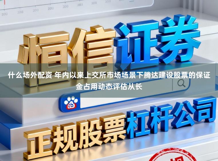 什么场外配资 年内以来上交所市场场景下腾达建设股票的保证金占用动态评估从长