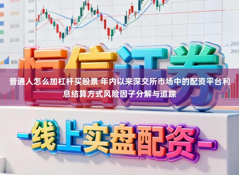 普通人怎么加杠杆买股票 年内以来深交所市场中的配资平台利息结算方式风险因子分解与追踪