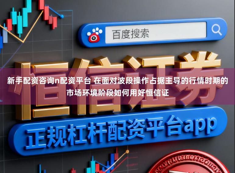 新手配资咨询n配资平台 在面对波段操作占据主导的行情时期的市场环境阶段如何用好恒信证