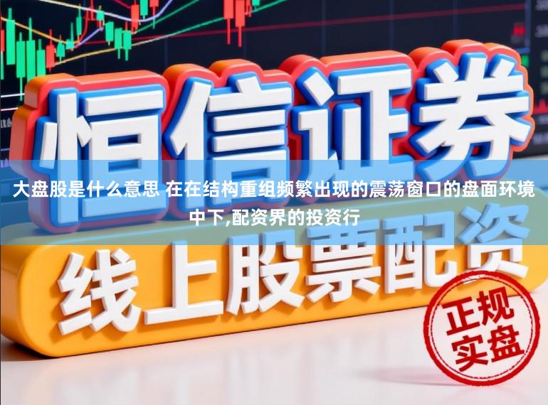 大盘股是什么意思 在在结构重组频繁出现的震荡窗口的盘面环境中下，配资界的投资行
