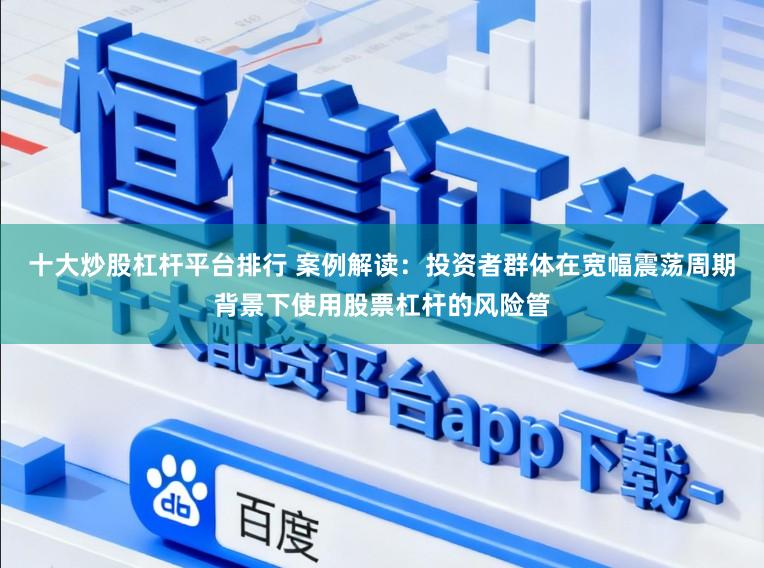 十大炒股杠杆平台排行 案例解读：投资者群体在宽幅震荡周期背景下使用股票杠杆的风险管