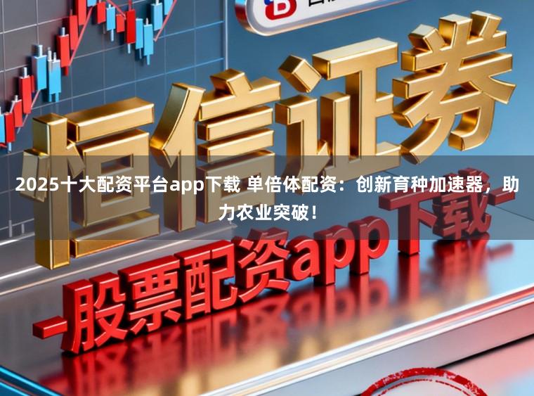 2025十大配资平台app下载 单倍体配资：创新育种加速器，助力农业突破！
