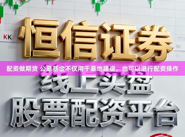 配资做期货 公墓基金不仅用于墓地建设，也可以进行配资操作