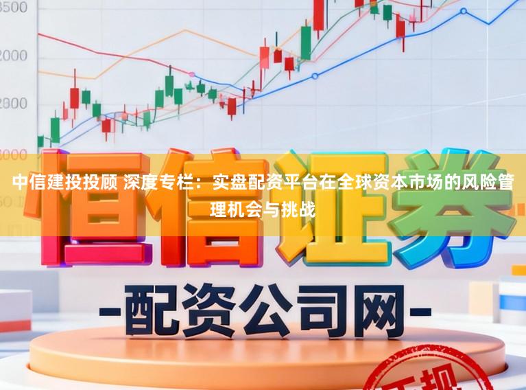 中信建投投顾 深度专栏：实盘配资平台在全球资本市场的风险管理机会与挑战