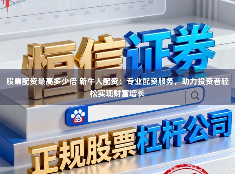 股票配资最高多少倍 新牛人配资：专业配资服务，助力投资者轻松实现财富增长